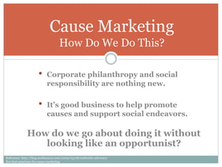 Cause Marketing
                                   How Do We Do This?

                     •     Corporate philanthropy and social
                           responsibility are nothing new.

                     •     It’s good business to help promote
                           causes and support social endeavors.

              How do we go about doing it without
                 looking like an opportunist?
Reference: http://blog.mediasauce.com/2009/03/08/authentic-advocacy-
five-best-practices-for-cause-marketing
 