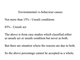 Environmental vs behaviour causes
Not more than 15% - Unsafe conditions
85% - Unsafe act
The above is from case studies which classified either
as unsafe act or unsafe condition but never as both.
But there are situation where the reasons are due to both.
So the above percentage cannot be accepted as a whole.
 