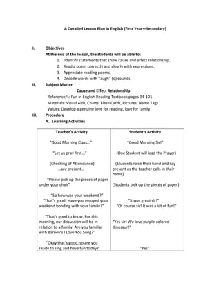 A Detailed Lesson Plan in English (First Year—Secondary)



I.        Objectives
          At the end of the lesson, the students will be able to:
                1. Identify statements that show cause and effect relationship.
                2. Read a poem correctly and clearly with expressions.
                3. Appreciate reading poems.
                4. Decode words with “augh” (o) sounds
II.       Subject Matter
                            Cause and Effect Relationship
           Reference/s: Fun in English Reading Textbook pages 94-101
           Materials: Visual Aids, Charts, Flash Cards, Pictures, Name Tags
           Values: Develop a genuine love for reading, love for family
III.      Procedure
          A. Learning Activities

                Teacher’s Activity                       Student’s Activity

             “Good Morning Class...”                    “Good Morning Sir!”

               “Let us pray first...”             (One Student will lead the Prayer)

             (Checking of Attendance)            (Students raise their hand and say
                 ...say present...              present as the teacher calls in their
                                                name)
          “Please pick up the pieces of paper
       under your chair”                      (Students pick up the pieces of paper)

            “So how was your weekend?”
        “That’s good! Have you enjoyed your             “It was great sir!”
       weekend bonding with your family?”         “Of course sir! It was a lot of fun!”

           “That’s good to know. For this
       morning, our discussion will be in       “Yes sir! We love purple-colored
       relation to a family. Are you familiar   dinosaur!”
       with Barney’s I Love You Song?”

          “Okay that’s good, so are you
       ready to sing and have fun today?                        “Yes”
 