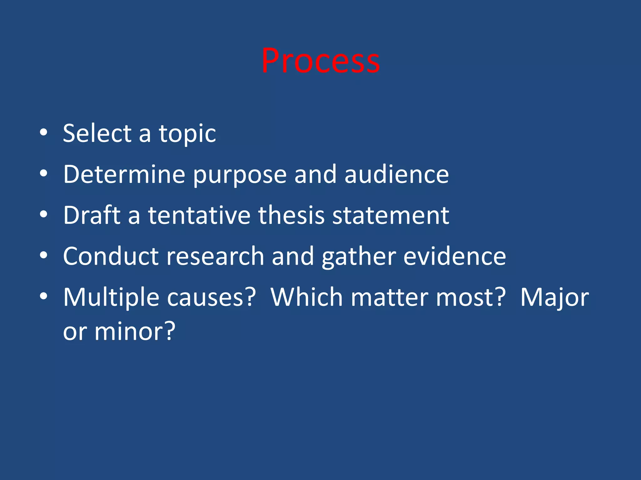 Process
•   Select a topic
•   Determine purpose and audience
•   Draft a tentative thesis statement
•   Conduct research and gather evidence
•   Multiple causes? Which matter most? Major
    or minor?
 