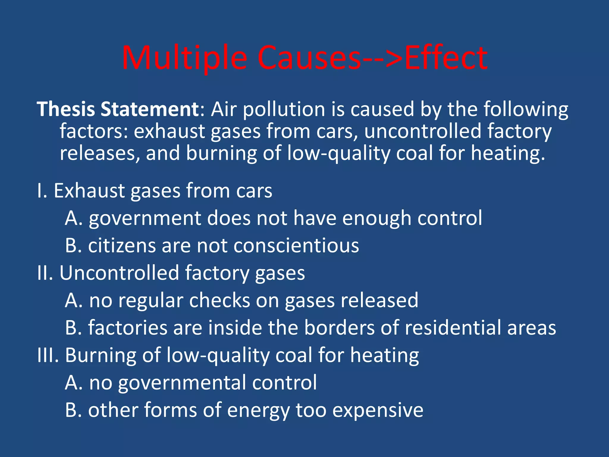 Multiple Causes-->Effect
Thesis Statement: Air pollution is caused by the following
  factors: exhaust gases from cars, uncontrolled factory
  releases, and burning of low-quality coal for heating.
I. Exhaust gases from cars
     A. government does not have enough control
     B. citizens are not conscientious
II. Uncontrolled factory gases
     A. no regular checks on gases released
     B. factories are inside the borders of residential areas
III. Burning of low-quality coal for heating
     A. no governmental control
     B. other forms of energy too expensive
 