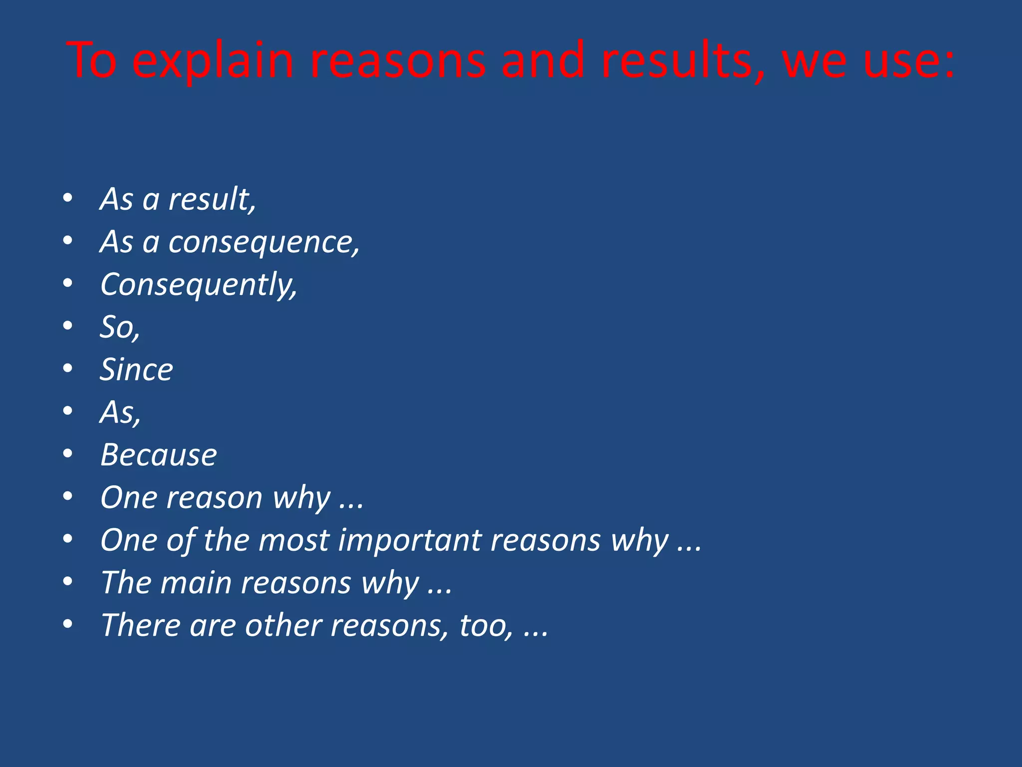 To explain reasons and results, we use:

•   As a result,
•   As a consequence,
•   Consequently,
•   So,
•   Since
•   As,
•   Because
•   One reason why ...
•   One of the most important reasons why ...
•   The main reasons why ...
•   There are other reasons, too, ...
 