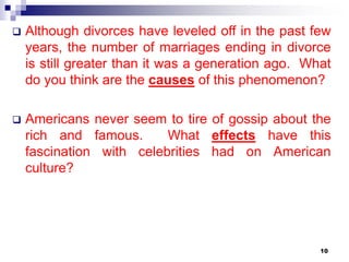  Although divorces have leveled off in the past few
years, the number of marriages ending in divorce
is still greater than it was a generation ago. What
do you think are the causes of this phenomenon?
 Americans never seem to tire of gossip about the
rich and famous. What effects have this
fascination with celebrities had on American
culture?
10
 