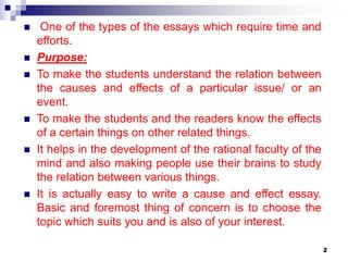  One of the types of the essays which require time and
efforts.
 Purpose:
 To make the students understand the relation between
the causes and effects of a particular issue/ or an
event.
 To make the students and the readers know the effects
of a certain things on other related things.
 It helps in the development of the rational faculty of the
mind and also making people use their brains to study
the relation between various things.
 It is actually easy to write a cause and effect essay.
Basic and foremost thing of concern is to choose the
topic which suits you and is also of your interest.
2
 