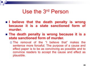 20
Use the 3rd Person
 I believe that the death penalty is wrong
because it is a state sanctioned form of
murder.
 The death penalty is wrong because it is a
state sanctioned form of murder.
 The removal of the “I believe that” makes the
sentence more forceful. The purpose of a cause and
effect paper is to be as convincing as possible and to
convince readers to accept the cause and effect as
plausible.
 