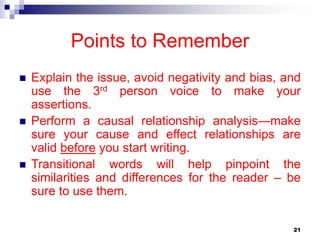 21
Points to Remember
 Explain the issue, avoid negativity and bias, and
use the 3rd person voice to make your
assertions.
 Perform a causal relationship analysis—make
sure your cause and effect relationships are
valid before you start writing.
 Transitional words will help pinpoint the
similarities and differences for the reader – be
sure to use them.
 