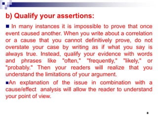 8
b) Qualify your assertions:
 In many instances it is impossible to prove that once
event caused another. When you write about a correlation
or a cause that you cannot definitively prove, do not
overstate your case by writing as if what you say is
always true. Instead, qualify your evidence with words
and phrases like "often," "frequently," "likely," or
"probably." Then your readers will realize that you
understand the limitations of your argument.
An explanation of the issue in combination with a
cause/effect analysis will allow the reader to understand
your point of view.
 