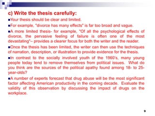 9
c) Write the thesis carefully:
Your thesis should be clear and limited.
For example, "divorce has many effects" is far too broad and vague.
A more limited thesis- for example, "Of all the psychological effects of
divorce, the pervasive feeling of failure is often one of the most
devastating"– provides a clearer focus for both the writer and the reader.
Once the thesis has been limited, the writer can then use the techniques
of narration, description, or illustration to provide evidence for the thesis.
In contrast to the socially involved youth of the 1960’s, many young
people today tend to remove themselves from political issues. What do
you think are the sources of the political apathy found among 18- to 25-
year-olds?
A number of experts forecast that drug abuse will be the most significant
factor affecting American productivity in the coming decade. Evaluate the
validity of this observation by discussing the impact of drugs on the
workplace.
 