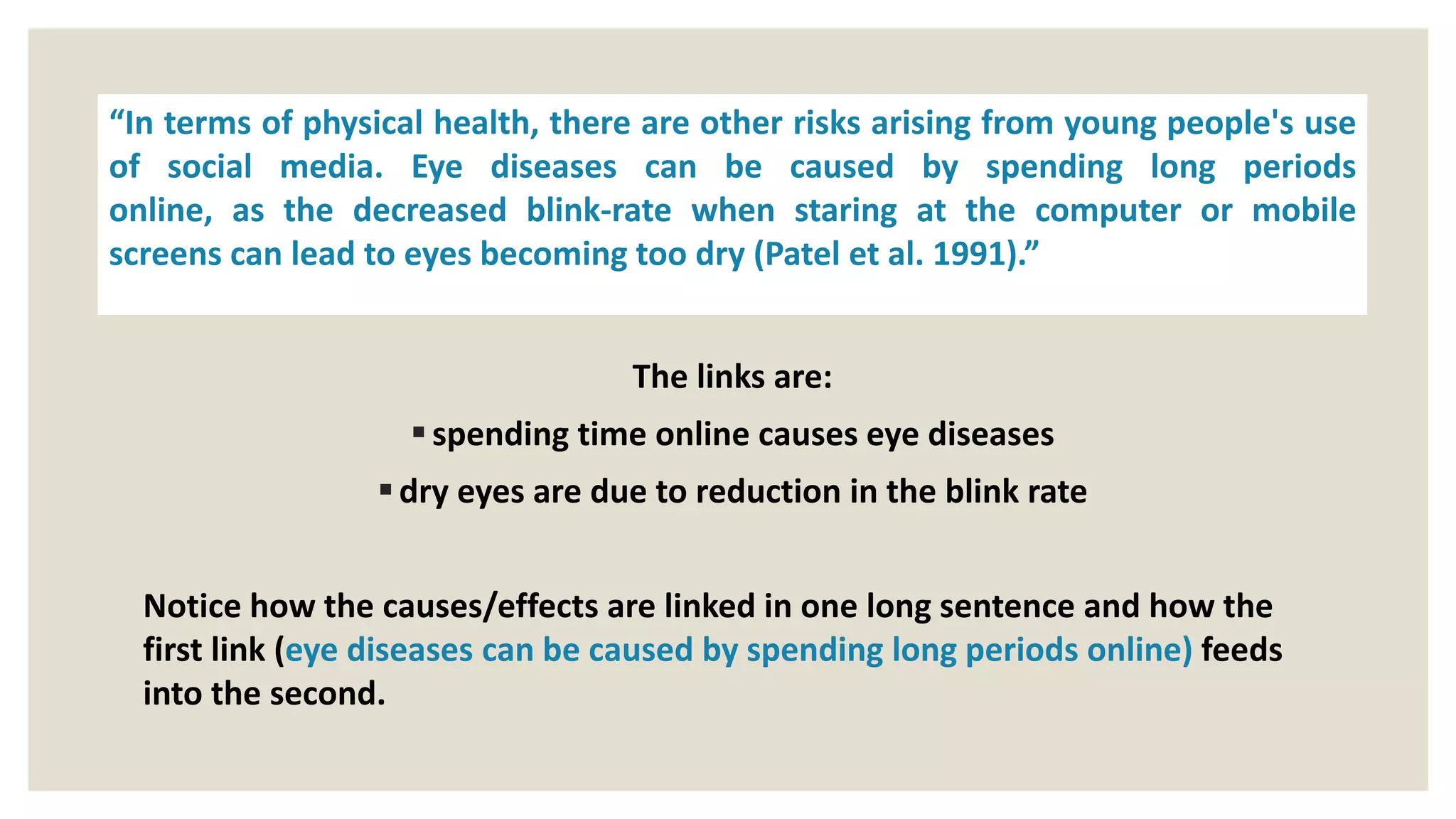 The links are:
spending time online causes eye diseases
dry eyes are due to reduction in the blink rate
Notice how the causes/effects are linked in one long sentence and how the
first link (eye diseases can be caused by spending long periods online) feeds
into the second.
“In terms of physical health, there are other risks arising from young people's use
of social media. Eye diseases can be caused by spending long periods
online, as the decreased blink-rate when staring at the computer or mobile
screens can lead to eyes becoming too dry (Patel et al. 1991).”
 