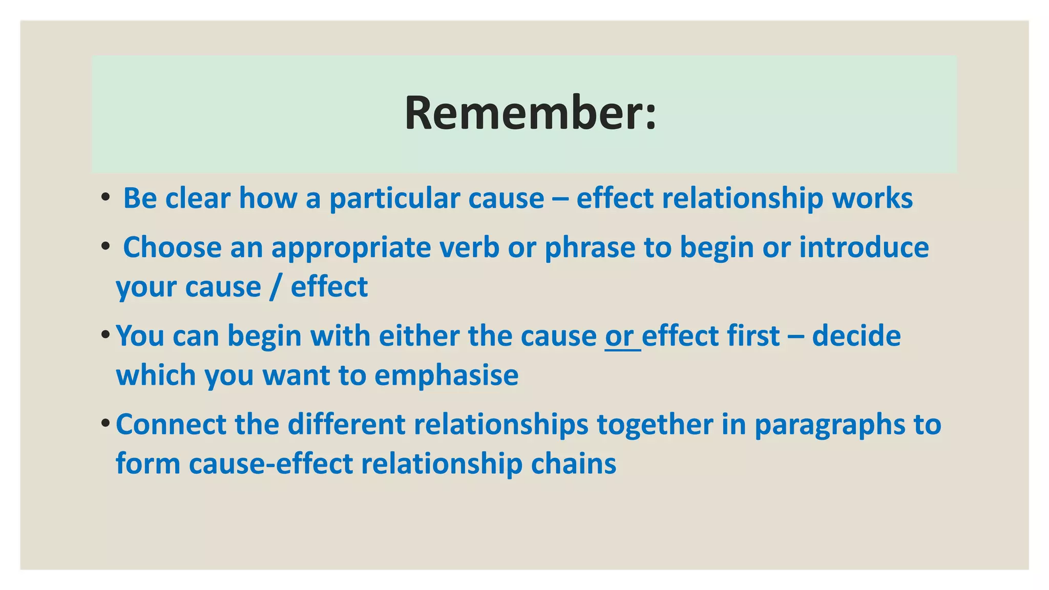 Remember:
• Be clear how a particular cause – effect relationship works
• Choose an appropriate verb or phrase to begin or introduce
your cause / effect
•You can begin with either the cause or effect first – decide
which you want to emphasise
•Connect the different relationships together in paragraphs to
form cause-effect relationship chains
 