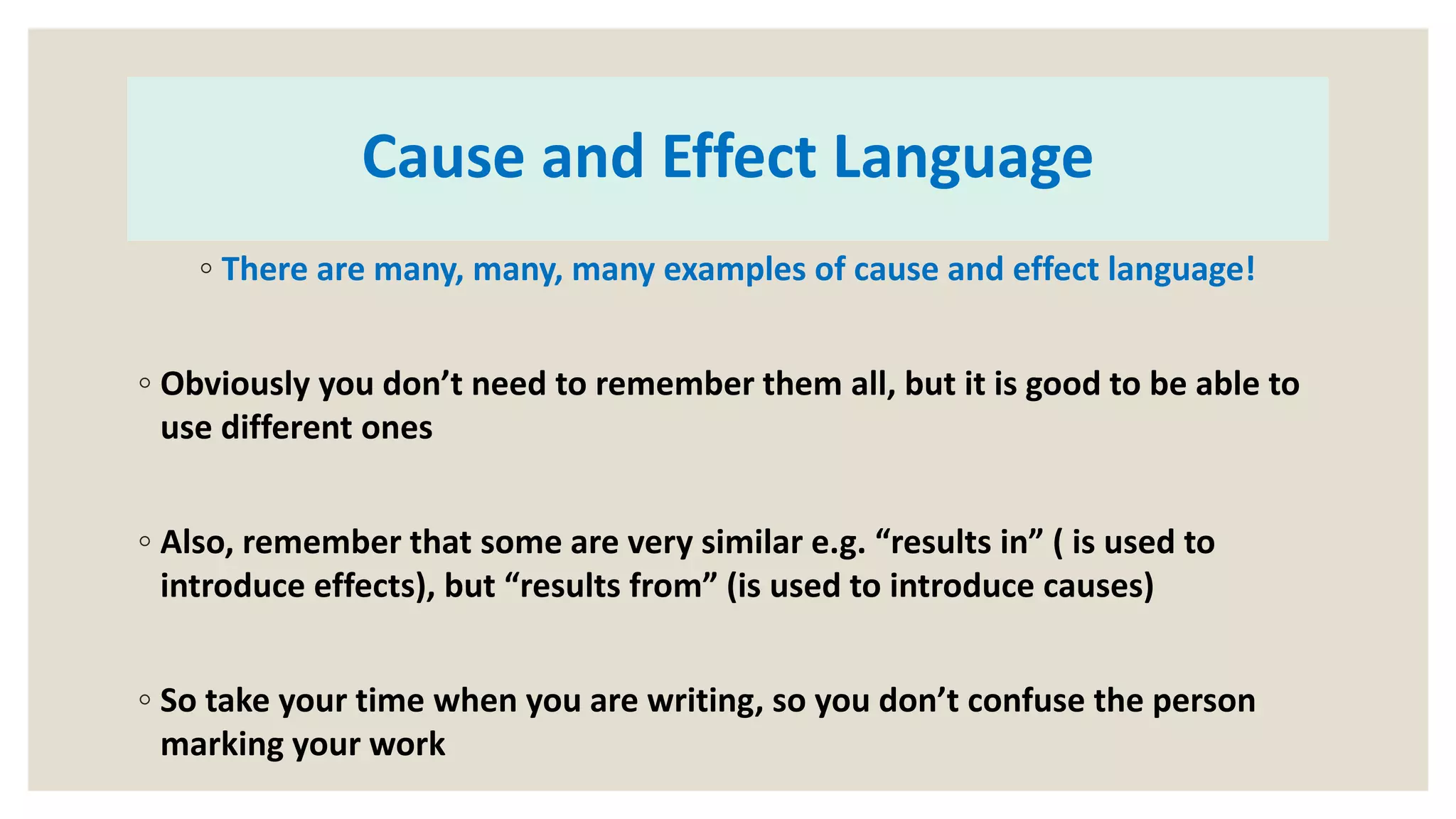 Cause and Effect Language
◦ There are many, many, many examples of cause and effect language!
◦ Obviously you don’t need to remember them all, but it is good to be able to
use different ones
◦ Also, remember that some are very similar e.g. “results in” ( is used to
introduce effects), but “results from” (is used to introduce causes)
◦ So take your time when you are writing, so you don’t confuse the person
marking your work
 