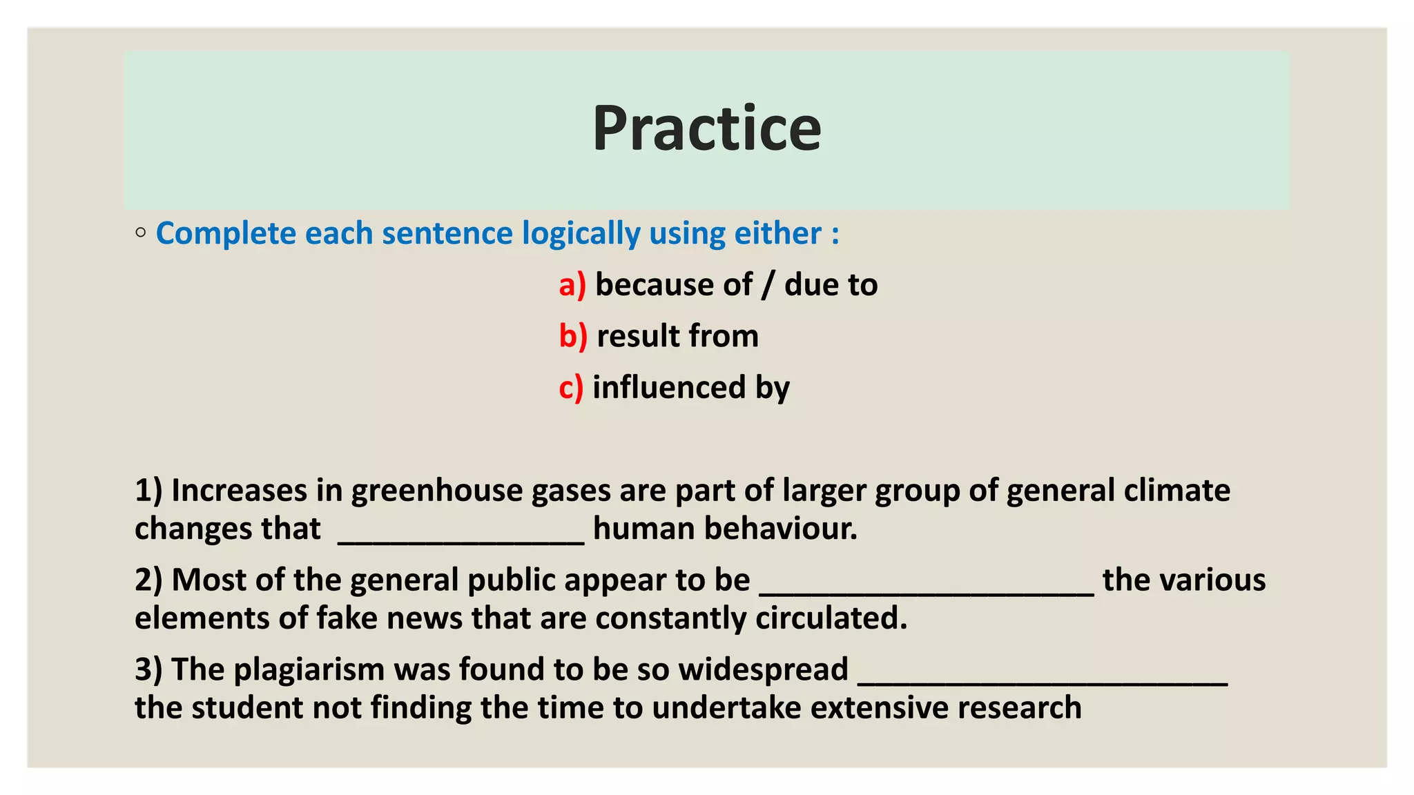 Practice
◦ Complete each sentence logically using either :
a) because of / due to
b) result from
c) influenced by
1) Increases in greenhouse gases are part of larger group of general climate
changes that ______________ human behaviour.
2) Most of the general public appear to be ___________________ the various
elements of fake news that are constantly circulated.
3) The plagiarism was found to be so widespread _____________________
the student not finding the time to undertake extensive research
 