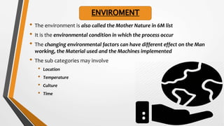 • The environment is also called the Mother Nature in 6M list
• It is the environmental condition in which the process occur
• The changing environmental factors can have different effect on the Man
working, the Material used and the Machines implemented
• The sub categories may involve
• Location
• Temperature
• Culture
• Time
ENVIROMENT
 