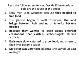 Read the following sentences. Decide if the words in
bold are the cause or the effect
1. Early man used weapons because they needed to
find food
2. The glaciers began tp melt; therefore, the land
bridge between Asia and north America became
flooded
3. Because they wanted to learn about different
civilizations that existed, archaeologists studied
artifacts
4. Early man slowly started to grow food, and a result ,
their lives became easier
5. My sister was very tired because she stayed up past
midnight
 