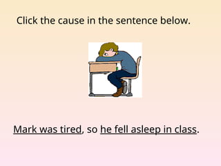 Click the cause in the sentence below.
Mark was tired, so he fell asleep in class.
 