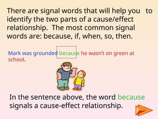 There are signal words that will help you to
identify the two parts of a cause/effect
relationship. The most common signal
words are: because, if, when, so, then.
Mark was grounded because he wasn’t on green at
school.
In the sentence above, the word because
signals a cause-effect relationship.
 