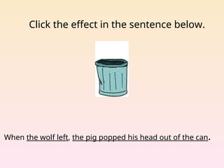 Click the effect in the sentence below.
When the wolf left, the pig popped his head out of the can.
 