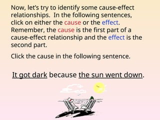 Now, let’s try to identify some cause-effect
relationships. In the following sentences,
click on either the cause or the effect.
Remember, the cause is the first part of a
cause-effect relationship and the effect is the
second part.
Click the cause in the following sentence.
It got dark because the sun went down.
 
