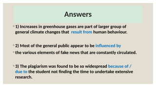Answers
◦ 1) Increases in greenhouse gases are part of larger group of
general climate changes that result from human behaviour.
◦ 2) Most of the general public appear to be influenced by
◦ the various elements of fake news that are constantly circulated.
◦ 3) The plagiarism was found to be so widespread because of /
due to the student not finding the time to undertake extensive
research.
 