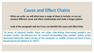 Cause and Effect Chains
◦ When we write, we will often have a range of ideas to include, so we can
connect different cause and effect relationships and make a longer pattern
Look at the paragraph and see if you can identify the cause and effect links:
“In terms of physical health, there are other risks arising from young people's use
of social media. Eye diseases can be caused by spending long periods online, as the
decreased blink-rate when staring at the computer or mobile screens can lead to eyes
becoming too dry (Patel et al. 1991).”
 