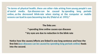 The links are:
spending time online causes eye diseases
dry eyes are due to reduction in the blink rate
Notice how the causes/effects are linked in one long sentence and how the
first link (eye diseases can be caused by spending long periods online) feeds
into the second.
“In terms of physical health, there are other risks arising from young people's use
of social media. Eye diseases can be caused by spending long periods
online, as the decreased blink-rate when staring at the computer or mobile
screens can lead to eyes becoming too dry (Patel et al. 1991).”
 