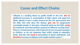 Cause and Effect Chains
◦ “Obesity is a leading threat to public health in the U.K. Due to
significant increases in consumption of high calorie and sugar-rich
foods, obesity is now a major concern for the U.K. government and
the NHS. Not only does the disease give rise to dangerously
overweight people, it also puts a financial strain on the NHS, owing
to treatments and interventions required at different nursing levels.
There is a broad consensus, that if parents do not set good examples
to children, or do not moderate their child’s intake of unhealthy
foods, that this will result in generations of obese individuals, and
therefore increases in diabetes and weight-related cancers.”
 