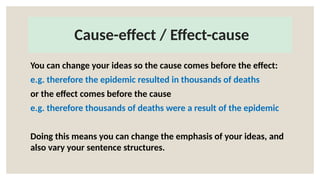 Cause-effect / Effect-cause
You can change your ideas so the cause comes before the effect:
e.g. therefore the epidemic resulted in thousands of deaths
or the effect comes before the cause
e.g. therefore thousands of deaths were a result of the epidemic
Doing this means you can change the emphasis of your ideas, and
also vary your sentence structures.
 