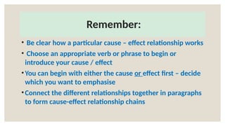 Remember:
• Be clear how a particular cause – effect relationship works
• Choose an appropriate verb or phrase to begin or
introduce your cause / effect
•You can begin with either the cause or effect first – decide
which you want to emphasise
•Connect the different relationships together in paragraphs
to form cause-effect relationship chains
 