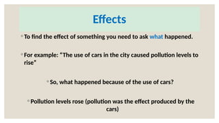 Effects
◦ To find the effect of something you need to ask what happened.
◦ For example: “The use of cars in the city caused pollution levels to
rise”
◦ So, what happened because of the use of cars?
◦ Pollution levels rose (pollution was the effect produced by the
cars)
 
