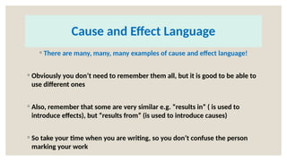Cause and Effect Language
◦ There are many, many, many examples of cause and effect language!
◦ Obviously you don’t need to remember them all, but it is good to be able to
use different ones
◦ Also, remember that some are very similar e.g. “results in” ( is used to
introduce effects), but “results from” (is used to introduce causes)
◦ So take your time when you are writing, so you don’t confuse the person
marking your work
 