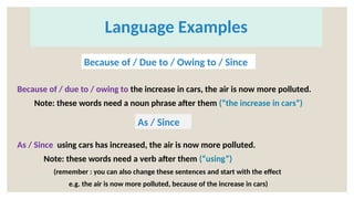 Language Examples
Because of / due to / owing to the increase in cars, the air is now more polluted.
Note: these words need a noun phrase after them (“the increase in cars”)
As / Since using cars has increased, the air is now more polluted.
Note: these words need a verb after them (“using”)
(remember : you can also change these sentences and start with the effect
e.g. the air is now more polluted, because of the increase in cars)
Because of / Due to / Owing to / Since
As / Since
 