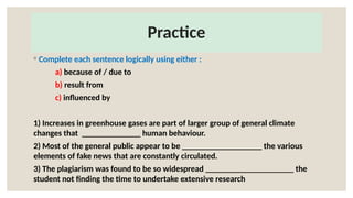 Practice
◦ Complete each sentence logically using either :
a) because of / due to
b) result from
c) influenced by
1) Increases in greenhouse gases are part of larger group of general climate
changes that ______________ human behaviour.
2) Most of the general public appear to be ___________________ the various
elements of fake news that are constantly circulated.
3) The plagiarism was found to be so widespread _____________________ the
student not finding the time to undertake extensive research
 