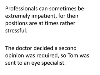 Professionals can sometimes be
extremely impatient, for their
positions are at times rather
stressful.
The doctor decided a second
opinion was required, so Tom was
sent to an eye specialist.
 