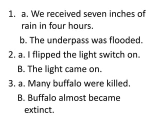 1. a. We received seven inches of
rain in four hours.
b. The underpass was flooded.
2. a. I flipped the light switch on.
B. The light came on.
3. a. Many buffalo were killed.
B. Buffalo almost became
extinct.
 