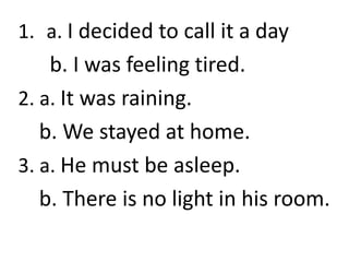 1. a. I decided to call it a day
b. I was feeling tired.
2. a. It was raining.
b. We stayed at home.
3. a. He must be asleep.
b. There is no light in his room.
 