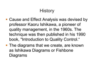 History
Cause and Effect Analysis was devised by
professor Kaoru Ishikawa, a pioneer of
quality management, in the 1960s. The
technique was then published in his 1990
book, "Introduction to Quality Control.“
The diagrams that we create, are known
as Ishikawa Diagrams or Fishbone
Diagrams