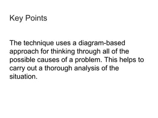 Key Points
The technique uses a diagram-based
approach for thinking through all of the
possible causes of a problem. This helps to
carry out a thorough analysis of the
situation.