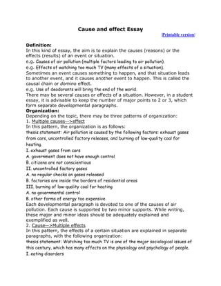 Cause and effect Essay
                                                                 |Printable version|

Definition:
In this kind of essay, the aim is to explain the causes (reasons) or the
effects (results) of an event or situation.
e.g. Causes of air pollution (multiple factors leading to air pollution).
e.g. Effects of watching too much TV (many effects of a situation).
Sometimes an event causes something to happen, and that situation leads
to another event, and it causes another event to happen. This is called the
causal chain or domino effect.
e.g. Use of deodorants will bring the end of the world.
There may be several causes or effects of a situation. However, in a student
essay, it is advisable to keep the number of major points to 2 or 3, which
form separate developmental paragraphs.
Organization:
Depending on the topic, there may be three patterns of organization:
1. Multiple causes-->effect
In this pattern, the organization is as follows:
thesis statement: Air pollution is caused by the following factors: exhaust gases
from cars, uncontrolled factory releases, and burning of low-quality coal for
heating.
I. exhaust gases from cars
A. government does not have enough control
B. citizens are not conscientious
II. uncontrolled factory gases
A. no regular checks on gases released
B. factories are inside the borders of residential areas
III. burning of low-quality coal for heating
A. no governmental control
B. other forms of energy too expensive
Each developmental paragraph is devoted to one of the causes of air
pollution. Each cause is supported by two minor supports. While writing,
these major and minor ideas should be adequately explained and
exemplified as well.
2. Cause-->Multiple effects
In this pattern, the effects of a certain situation are explained in separate
paragraphs, with the following organization:
thesis statement: Watching too much TV is one of the major sociological issues of
this century, which has many effects on the physiology and psychology of people.
I. eating disorders
 