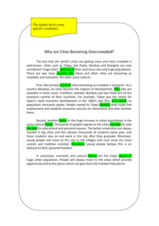 Why are Cities Becoming Overcrowded?
The fact that the world’s cities are getting more and more crowded is
well-known. Cities such as Tokyo, Sao Paolo, Bombay and Shanghai are now
considered ‘mega-cities’, because of their enormous size and huge populations.
There are two main reasons why these and other cities are becoming so
crowded; one economic, the other socio-cultural.
First, the primary cause of cities becoming so crowded is economic. As a
country develops, its cities become the engines of development, thus jobs are
available in these areas. Frankfurt, Istanbul, Bombay and Sao Paolo are all the
economic centres of their countries. For example, Tokyo was the motor for
Japan’s rapid economic development in the 1960’s and 70’s; as a result, its
population increased rapidly. People moved to Tokyo because they could find
employment and establish economic security for themselves and their families
there.
Second, another factor in the huge increase in urban populations is the
socio-cultural factor. Thousands of people migrate to the cities not only for jobs
but also for educational and personal reasons. The better universities are always
located in big cities and this attracts thousands of students every year, and
these students stay on and work in the city after they graduate. Moreover,
young people will move to the city as the villages and rural areas are more
custom and tradition oriented. Therefore, young people believe this is an
obstacle to their personal freedom.
In conclusion, economic and cultural factors are the major causes of
huge urban population. People will always move to the areas which provide
opportunity and to the places which can give them the freedom they desire.
The sample shows essay
specific vocabulary
 