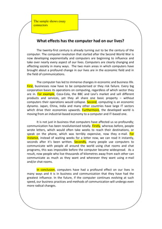 What effects has the computer had on our lives?
The twenty-first century is already turning out to be the century of the
computer. The computer revolution that started after the Second World War is
now developing exponentially and computers are beginning to influence and
take over nearly every aspect of our lives. Computers are clearly changing and
affecting society in many ways. The two main areas in which computers have
brought about a profound change in our lives are in the economic field and in
the field of communications.
The computer has led to immense changes in economic and business life.
First, businesses now have to be computerised or they risk failure. Every big
corporation bases its operations on computing, regardless of which sector they
are in. For example, Coca-Cola, the BBC and Levi’s market and sell different
products and services, yet they all share one basic property – without
computers their operations would collapse. Second, computing is an economic
dynamo. Japan, China, India and many other countries have large IT sectors
which drive their economies upwards. Furthermore, the developed world is
moving from an industrial-based economy to a computer and IT-based one.
It is not just in business that computers have affected us so profoundly;
communication has been revolutionised totally. Firstly, whereas before, people
wrote letters, which would often take weeks to reach their destinations, or
speak on the phone, which was terribly expensive, now they e-mail. For
instance, instead of waiting weeks for a letter now, we can read it instantly,
seconds after it’s been written. Secondly, many people use computers to
communicate with people all around the world using chat rooms and chat
programs, this was impossible before the computer became widespread. As a
result, now people who live thousands of kilometres away from each other can
communicate as much as they want and whenever they want using e-mail
and/or chat rooms.
In conclusion, computers have had a profound effect on our lives in
many ways and it is in business and communication that they have had the
greatest influence. In the future, if the computer continues evolving at such
speed, our business practices and methods of communication will undergo even
more radical changes.
The sample shows essay
connectors
 