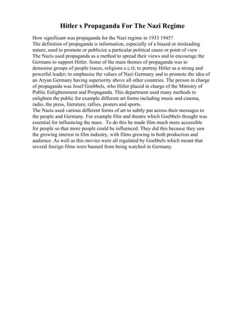 Hitler s Propaganda For The Nazi Regime
How significant was propaganda for the Nazi regime in 1933 1945?
The definition of propaganda is information, especially of a biased or misleading
nature, used to promote or publicize a particular political cause or point of view .
The Nazis used propaganda as a method to spread their views and to encourage the
Germans to support Hitler. Some of the main themes of propaganda was to
demonise groups of people (races, religions e.c.t); to portray Hitler as a strong and
powerful leader; to emphasise the values of Nazi Germany and to promote the idea of
an Aryan Germany having superiority above all other countries. The person in charge
of propaganda was Josef Goebbels, who Hitler placed in charge of the Ministry of
Public Enlightenment and Propaganda. This department used many methods to
enlighten the public for example different art forms including music and cinema,
radio, the press, literature, rallies, posters and sports.
The Nazis used various different forms of art to subtly put across their messages to
the people and Germany. For example film and theatre which Goebbels thought was
essential for influencing the mass . To do this he made film much more accessible
for people so that more people could be influenced. They did this because they saw
the growing interest in film industry, with films growing in both production and
audience. As well as this movies were all regulated by Goebbels which meant that
several foreign films were banned from being watched in Germany.
 