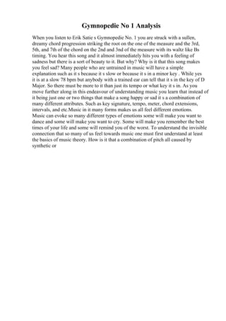 Gymnopedie No 1 Analysis
When you listen to Erik Satie s Gymnopedie No. 1 you are struck with a sullen,
dreamy chord progression striking the root on the one of the measure and the 3rd,
5th, and 7th of the chord on the 2nd and 3nd of the measure with its waltz like Вѕ
timing. You hear this song and it almost immediately hits you with a feeling of
sadness but there is a sort of beauty to it. But why? Why is it that this song makes
you feel sad? Many people who are untrained in music will have a simple
explanation such as it s because it s slow or because it s in a minor key . While yes
it is at a slow 78 bpm but anybody with a trained ear can tell that it s in the key of D
Major. So there must be more to it than just its tempo or what key it s in. As you
move further along in this endeavour of understanding music you learn that instead of
it being just one or two things that make a song happy or sad it s a combination of
many different attributes. Such as key signature, tempo, meter, chord extensions,
intervals, and etc.Music in it many forms makes us all feel different emotions.
Music can evoke so many different types of emotions some will make you want to
dance and some will make you want to cry. Some will make you remember the best
times of your life and some will remind you of the worst. To understand the invisible
connection that so many of us feel towards music one must first understand at least
the basics of music theory. How is it that a combination of pitch all caused by
synthetic or
 