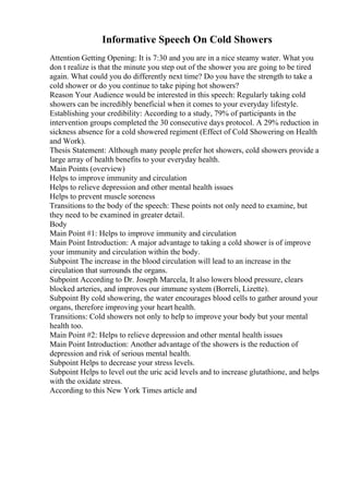 Informative Speech On Cold Showers
Attention Getting Opening: It is 7:30 and you are in a nice steamy water. What you
don t realize is that the minute you step out of the shower you are going to be tired
again. What could you do differently next time? Do you have the strength to take a
cold shower or do you continue to take piping hot showers?
Reason Your Audience would be interested in this speech: Regularly taking cold
showers can be incredibly beneficial when it comes to your everyday lifestyle.
Establishing your credibility: According to a study, 79% of participants in the
intervention groups completed the 30 consecutive days protocol. A 29% reduction in
sickness absence for a cold showered regiment (Effect of Cold Showering on Health
and Work).
Thesis Statement: Although many people prefer hot showers, cold showers provide a
large array of health benefits to your everyday health.
Main Points (overview)
Helps to improve immunity and circulation
Helps to relieve depression and other mental health issues
Helps to prevent muscle soreness
Transitions to the body of the speech: These points not only need to examine, but
they need to be examined in greater detail.
Body
Main Point #1: Helps to improve immunity and circulation
Main Point Introduction: A major advantage to taking a cold shower is of improve
your immunity and circulation within the body.
Subpoint The increase in the blood circulation will lead to an increase in the
circulation that surrounds the organs.
Subpoint According to Dr. Joseph Marcela, It also lowers blood pressure, clears
blocked arteries, and improves our immune system (Borreli, Lizette).
Subpoint By cold showering, the water encourages blood cells to gather around your
organs, therefore improving your heart health.
Transitions: Cold showers not only to help to improve your body but your mental
health too.
Main Point #2: Helps to relieve depression and other mental health issues
Main Point Introduction: Another advantage of the showers is the reduction of
depression and risk of serious mental health.
Subpoint Helps to decrease your stress levels.
Subpoint Helps to level out the uric acid levels and to increase glutathione, and helps
with the oxidate stress.
According to this New York Times article and
 