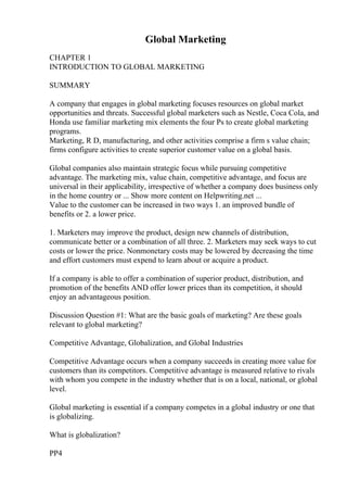 Global Marketing
CHAPTER 1
INTRODUCTION TO GLOBAL MARKETING
SUMMARY
A company that engages in global marketing focuses resources on global market
opportunities and threats. Successful global marketers such as Nestle, Coca Cola, and
Honda use familiar marketing mix elements the four Ps to create global marketing
programs.
Marketing, R D, manufacturing, and other activities comprise a firm s value chain;
firms configure activities to create superior customer value on a global basis.
Global companies also maintain strategic focus while pursuing competitive
advantage. The marketing mix, value chain, competitive advantage, and focus are
universal in their applicability, irrespective of whether a company does business only
in the home country or ... Show more content on Helpwriting.net ...
Value to the customer can be increased in two ways 1. an improved bundle of
benefits or 2. a lower price.
1. Marketers may improve the product, design new channels of distribution,
communicate better or a combination of all three. 2. Marketers may seek ways to cut
costs or lower the price. Nonmonetary costs may be lowered by decreasing the time
and effort customers must expend to learn about or acquire a product.
If a company is able to offer a combination of superior product, distribution, and
promotion of the benefits AND offer lower prices than its competition, it should
enjoy an advantageous position.
Discussion Question #1: What are the basic goals of marketing? Are these goals
relevant to global marketing?
Competitive Advantage, Globalization, and Global Industries
Competitive Advantage occurs when a company succeeds in creating more value for
customers than its competitors. Competitive advantage is measured relative to rivals
with whom you compete in the industry whether that is on a local, national, or global
level.
Global marketing is essential if a company competes in a global industry or one that
is globalizing.
What is globalization?
PP4
 