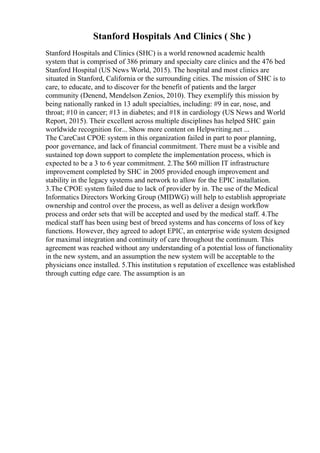 Stanford Hospitals And Clinics ( Shc )
Stanford Hospitals and Clinics (SHC) is a world renowned academic health
system that is comprised of 386 primary and specialty care clinics and the 476 bed
Stanford Hospital (US News World, 2015). The hospital and most clinics are
situated in Stanford, California or the surrounding cities. The mission of SHC is to
care, to educate, and to discover for the benefit of patients and the larger
community (Denend, Mendelson Zenios, 2010). They exemplify this mission by
being nationally ranked in 13 adult specialties, including: #9 in ear, nose, and
throat; #10 in cancer; #13 in diabetes; and #18 in cardiology (US News and World
Report, 2015). Their excellent across multiple disciplines has helped SHC gain
worldwide recognition for... Show more content on Helpwriting.net ...
The CareCast CPOE system in this organization failed in part to poor planning,
poor governance, and lack of financial commitment. There must be a visible and
sustained top down support to complete the implementation process, which is
expected to be a 3 to 6 year commitment. 2.The $60 million IT infrastructure
improvement completed by SHC in 2005 provided enough improvement and
stability in the legacy systems and network to allow for the EPIC installation.
3.The CPOE system failed due to lack of provider by in. The use of the Medical
Informatics Directors Working Group (MIDWG) will help to establish appropriate
ownership and control over the process, as well as deliver a design workflow
process and order sets that will be accepted and used by the medical staff. 4.The
medical staff has been using best of breed systems and has concerns of loss of key
functions. However, they agreed to adopt EPIC, an enterprise wide system designed
for maximal integration and continuity of care throughout the continuum. This
agreement was reached without any understanding of a potential loss of functionality
in the new system, and an assumption the new system will be acceptable to the
physicians once installed. 5.This institution s reputation of excellence was established
through cutting edge care. The assumption is an
 
