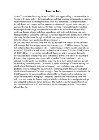 Torstar Inc.
As the Torstar board meeting in April of 1998 was approaching, a memorandum on
Torstar s dividend policy, their repurchases and their strategy with regards to strategic
acquisitions within their three business areas was composed. The memorandum
included pros and cons as well as recommendations with regards to the issues to be
discussed when the board gathered for their meeting. The dividendpolicy and the
share repurchasestrategy are the main issues since the institutional shareholders
preferred Torstar s historical share repurchases and historical dividend pay outs.
Management has during the last years focused on acquisitions, especially in order to
diversify their business through the children s supplementary education products
(CSEP)... Show more content on Helpwriting.net ...
In fact, they could increase their debt to a 50 per cent debt to total assets ratio and
still manage their interest payments (interest coverage = 3.017) as long as they do
not suffer sustained decreases in EBIT. Furthermore, Torstar s cash to sales ratio is
sound at 3.6% which is well above the benchmark between 0.5% and 2% (Koller et
al, 2005). However, according to trade off theory, as a firm increases their debt
tototal assets ratio the expected costs of financial distress will offset the tax shield.
It is therefore important to evaluate which level of debt to total assets ratio is
optimal. Torstar could face problems in paying their short term obligations as well
as their long term obligations. Dividends: A major advantage of Torstar raising the
dividends is that it could mitigate both agency, overconfidence and optimism
problems since it reduces the cash available to management. Thus, paying higher
dividends will constrain Torstar s managers from the questionable acquisitions in the
CSEP segment. By using dividends, shareholders will gain cash which they can
invest in other public pure plays , hence the shareholders can diversify their own
risk. It is also a way for Torstar to signal stabile cash flows, increased past earnings
and expected sustainable future earnings. The market could however interpret an
increase in dividends as if there are fewer investment opportunities. The market
already has the
 