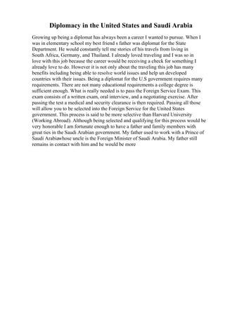 Diplomacy in the United States and Saudi Arabia
Growing up being a diplomat has always been a career I wanted to pursue. When I
was in elementary school my best friend s father was diplomat for the State
Department. He would constantly tell me stories of his travels from living in
South Africa, Germany, and Thailand. I already loved traveling and I was so in
love with this job because the career would be receiving a check for something I
already love to do. However it is not only about the traveling this job has many
benefits including being able to resolve world issues and help un developed
countries with their issues. Being a diplomat for the U.S government requires many
requirements. There are not many educational requirements a college degree is
sufficient enough. What is really needed is to pass the Foreign Service Exam. This
exam consists of a written exam, oral interview, and a negotiating exercise. After
passing the test a medical and security clearance is then required. Passing all those
will allow you to be selected into the Foreign Service for the United States
government. This process is said to be more selective than Harvard University
(Working Abroad). Although being selected and qualifying for this process would be
very honorable I am fortunate enough to have a father and family members with
great ties in the Saudi Arabian government. My father used to work with a Prince of
Saudi Arabiawhose uncle is the Foreign Minister of Saudi Arabia. My father still
remains in contact with him and he would be more
 