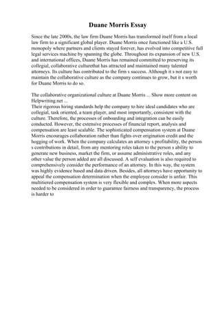 Duane Morris Essay
Since the late 2000s, the law firm Duane Morris has transformed itself from a local
law firm to a significant global player. Duane Morris once functioned like a U.S.
monopoly where partners and clients stayed forever, has evolved into competitive full
legal services machine by spanning the globe. Throughout its expansion of new U.S.
and international offices, Duane Morris has remained committed to preserving its
collegial, collaborative culturethat has attracted and maintained many talented
attorneys. Its culture has contributed to the firm s success. Although it s not easy to
maintain the collaborative culture as the company continues to grow, but it s worth
for Duane Morris to do so.
The collaborative organizational culture at Duane Morris ... Show more content on
Helpwriting.net ...
Their rigorous hiring standards help the company to hire ideal candidates who are
collegial, task oriented, a team player, and most importantly, consistent with the
culture. Therefore, the processes of onboarding and integration can be easily
conducted. However, the extensive processes of financial report, analysis and
compensation are least scalable. The sophisticated compensation system at Duane
Morris encourages collaboration rather than fights over origination credit and the
hogging of work. When the company calculates an attorney s profitability, the person
s contributions in detail, from any mentoring roles taken to the person s ability to
generate new business, market the firm, or assume administrative roles, and any
other value the person added are all discussed. A self evaluation is also required to
comprehensively consider the performance of an attorney. In this way, the system
was highly evidence based and data driven. Besides, all attorneys have opportunity to
appeal the compensation determination when the employee consider is unfair. This
multitiered compensation system is very flexible and complex. When more aspects
needed to be considered in order to guarantee fairness and transparency, the process
is harder to
 