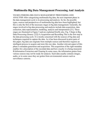 Multimedia Big Data Management Processing And Analysis
VII.MULTIMEDIA BIG DATA MANAGEMENT PROCESSING AND
ANALYSIS After categorizing multimedia big data, the next important phase in
the data management cycle is its processing and analysis. So far, the possible
types, sources and perspectives of multimedia big data have been highlighted; but
this is only the first of the necessary stages in big data management. Generally, the
stages involved in big data processing and analysis include data acquisition, data
extraction, data representation, modeling, analysis and interpretation [21]. These
stages are illustrated in Figure 5 and are explained briefly also. Fig. 5.Steps in Big
Data Processing (Source: [22]) A.Acquisition and Recording This is the first step in
the data processing cycle. It is mostly concerned with the sources of big data and
techniques required to capture the data. As it has been discussed in prior parts of
this paper, big data can originate from multiple sources and therefore requires an
intelligent process to acquire and store this raw data. Another relevant aspect of this
phase is metadata generation and acquisition. This acquisition of the right metadata
enables for a description of the recorded data and how exactly it is being measured.
B.Information Extraction and Cleaning In some cases, the information gotten from
various sources may not be ready for analysis. Such data usually contains images,
audio, or in some cases they are gotten from environmental sensors such as
surveillance cameras.
 