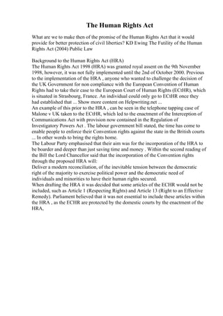 The Human Rights Act
What are we to make then of the promise of the Human Rights Act that it would
provide for better protection of civil liberties? KD Ewing The Futility of the Human
Rights Act (2004) Public Law
Background to the Human Rights Act (HRA)
The Human Rights Act 1998 (HRA) was granted royal assent on the 9th November
1998, however, it was not fully implemented until the 2nd of October 2000. Previous
to the implementation of the HRA , anyone who wanted to challenge the decision of
the UK Government for non compliance with the European Convention of Human
Rights had to take their case to the European Court of Human Rights (ECtHR), which
is situated in Strasbourg, France. An individual could only go to ECtHR once they
had established that ... Show more content on Helpwriting.net ...
An example of this prior to the HRA , can be seen in the telephone tapping case of
Malone v UK taken to the ECtHR, which led to the enactment of the Interception of
Communications Act with provision now contained in the Regulation of
Investigatory Powers Act . The labour government bill stated, the time has come to
enable people to enforce their Convention rights against the state in the British courts
... In other words to bring the rights home.
The Labour Party emphasised that their aim was for the incorporation of the HRA to
be boarder and deeper than just saving time and money . Within the second reading of
the Bill the Lord Chancellor said that the incorporation of the Convention rights
through the proposed HRA will:
Deliver a modern reconciliation, of the inevitable tension between the democratic
right of the majority to exercise political power and the democratic need of
individuals and minorities to have their human rights secured.
When drafting the HRA it was decided that some articles of the ECHR would not be
included, such as Article 1 (Respecting Rights) and Article 13 (Right to an Effective
Remedy). Parliament believed that it was not essential to include these articles within
the HRA , as the ECHR are protected by the domestic courts by the enactment of the
HRA,
 